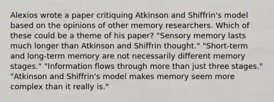 Alexios wrote a paper critiquing Atkinson and Shiffrin's model based on the opinions of other memory researchers. Which of these could be a theme of his paper? "Sensory memory lasts much longer than Atkinson and Shiffrin thought." "Short-term and long-term memory are not necessarily different memory stages." "Information flows through more than just three stages." "Atkinson and Shiffrin's model makes memory seem more complex than it really is."