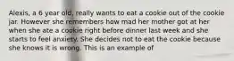 Alexis, a 6 year old, really wants to eat a cookie out of the cookie jar. However she remembers how mad her mother got at her when she ate a cookie right before dinner last week and she starts to feel anxiety. She decides not to eat the cookie because she knows it is wrong. This is an example of