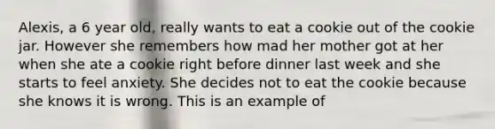 Alexis, a 6 year old, really wants to eat a cookie out of the cookie jar. However she remembers how mad her mother got at her when she ate a cookie right before dinner last week and she starts to feel anxiety. She decides not to eat the cookie because she knows it is wrong. This is an example of