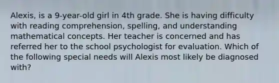 Alexis, is a 9-year-old girl in 4th grade. She is having difficulty with reading comprehension, spelling, and understanding mathematical concepts. Her teacher is concerned and has referred her to the school psychologist for evaluation. Which of the following special needs will Alexis most likely be diagnosed with?