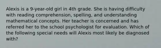 Alexis is a 9-year-old girl in 4th grade. She is having difficulty with reading comprehension, spelling, and understanding mathematical concepts. Her teacher is concerned and has referred her to the school psychologist for evaluation. Which of the following special needs will Alexis most likely be diagnosed with?