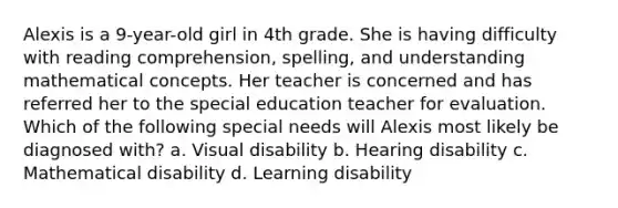 Alexis is a 9-year-old girl in 4th grade. She is having difficulty with reading comprehension, spelling, and understanding mathematical concepts. Her teacher is concerned and has referred her to the special education teacher for evaluation. Which of the following special needs will Alexis most likely be diagnosed with? a. Visual disability b. Hearing disability c. Mathematical disability d. Learning disability