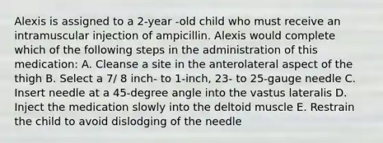 Alexis is assigned to a 2-year -old child who must receive an intramuscular injection of ampicillin. Alexis would complete which of the following steps in the administration of this medication: A. Cleanse a site in the anterolateral aspect of the thigh B. Select a 7/ 8 inch- to 1-inch, 23- to 25-gauge needle C. Insert needle at a 45-degree angle into the vastus lateralis D. Inject the medication slowly into the deltoid muscle E. Restrain the child to avoid dislodging of the needle