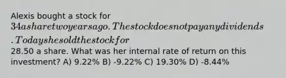 Alexis bought a stock for 34 a share two years ago. The stock does not pay any dividends. Today she sold the stock for28.50 a share. What was her internal rate of return on this investment? A) 9.22% B) -9.22% C) 19.30% D) -8.44%