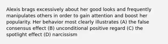 Alexis brags excessively about her good looks and frequently manipulates others in order to gain attention and boost her popularity. Her behavior most clearly illustrates (A) the false consensus effect (B) unconditional positive regard (C) the spotlight effect (D) narcissism