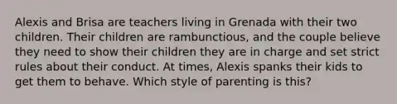 Alexis and Brisa are teachers living in Grenada with their two children. Their children are rambunctious, and the couple believe they need to show their children they are in charge and set strict rules about their conduct. At times, Alexis spanks their kids to get them to behave. Which style of parenting is this?