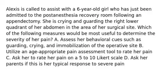 Alexis is called to assist with a 6-year-old girl who has just been admitted to the postanesthesia recovery room following an appendectomy. She is crying and guarding the right lower quadrant of her abdomen in the area of her surgical site. Which of the following measures would be most useful to determine the severity of her pain? A. Assess her behavioral cues such as guarding, crying, and immobilization of the operative site B. Utilize an age-appropriate pain assessment tool to rate her pain C. Ask her to rate her pain on a 5 to 10 Likert scale D. Ask her parents if this is her typical response to severe pain