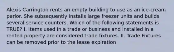 Alexis Carrington rents an empty building to use as an ice-cream parlor. She subsequently installs large freezer units and builds several service counters. Which of the following statements is TRUE? I. Items used in a trade or business and installed in a rented property are considered trade fixtures. II. Trade Fixtures can be removed prior to the lease expiration
