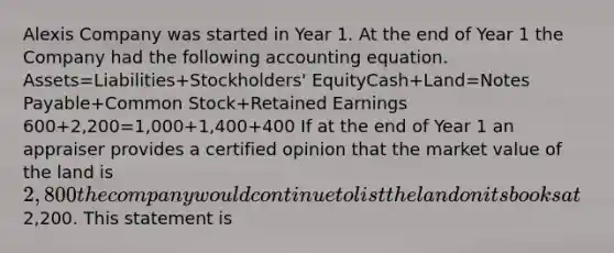 Alexis Company was started in Year 1. At the end of Year 1 the Company had the following accounting equation. Assets=Liabilities+Stockholders' EquityCash+Land=Notes Payable+Common Stock+Retained Earnings 600+2,200=1,000+1,400+400 If at the end of Year 1 an appraiser provides a certified opinion that the market value of the land is 2,800 the company would continue to list the land on its books at2,200. This statement is