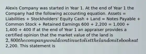 Alexis Company was started in Year 1. At the end of Year 1 the Company had the following accounting equation. Assets = Liabilities + Stockholders' Equity Cash + Land = Notes Payable + Common Stock + Retained Earnings 600 + 2,200 = 1,000 + 1,400 + 400 If at the end of Year 1 an appraiser provides a certified opinion that the market value of the land is 2,800 the company would continue to list the land on its books at2,200. This statement is