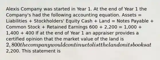 Alexis Company was started in Year 1. At the end of Year 1 the Company's had the following accounting equation. Assets = Liabilities + Stockholders' Equity Cash + Land = Notes Payable + Common Stock + Retained Earnings 600 + 2,200 = 1,000 + 1,400 + 400 If at the end of Year 1 an appraiser provides a certified opinion that the market value of the land is 2,800 the company would continue to list the land on its books at2,200. This statement is