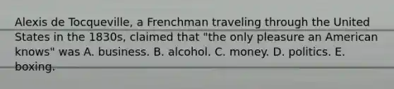 Alexis de Tocqueville, a Frenchman traveling through the United States in the 1830s, claimed that "the only pleasure an American knows" was A. business. B. alcohol. C. money. D. politics. E. boxing.