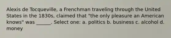 Alexis de Tocqueville, a Frenchman traveling through the United States in the 1830s, claimed that "the only pleasure an American knows" was ______. Select one: a. politics b. business c. alcohol d. money