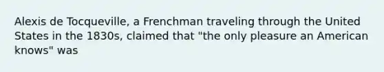 Alexis de Tocqueville, a Frenchman traveling through the United States in the 1830s, claimed that "the only pleasure an American knows" was