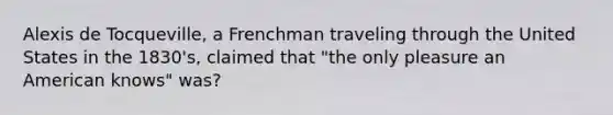 Alexis de Tocqueville, a Frenchman traveling through the United States in the 1830's, claimed that "the only pleasure an American knows" was?