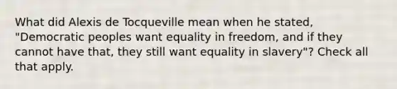 What did Alexis de Tocqueville mean when he stated, "Democratic peoples want equality in freedom, and if they cannot have that, they still want equality in slavery"? Check all that apply.