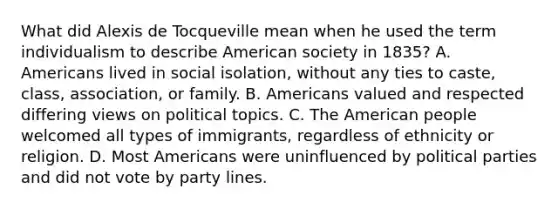 What did Alexis de Tocqueville mean when he used the term individualism to describe American society in 1835? A. Americans lived in social isolation, without any ties to caste, class, association, or family. B. Americans valued and respected differing views on political topics. C. The American people welcomed all types of immigrants, regardless of ethnicity or religion. D. Most Americans were uninfluenced by political parties and did not vote by party lines.