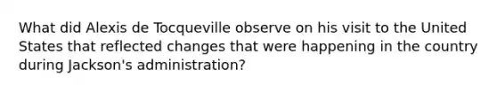 What did Alexis de Tocqueville observe on his visit to the United States that reflected changes that were happening in the country during Jackson's administration?