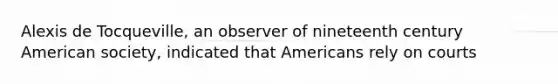 Alexis de Tocqueville, an observer of nineteenth century American society, indicated that Americans rely on courts