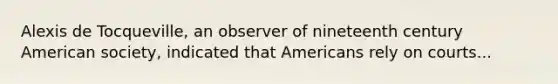 Alexis de Tocqueville, an observer of nineteenth century American society, indicated that Americans rely on courts...