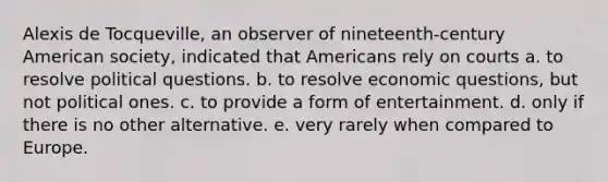 Alexis de Tocqueville, an observer of nineteenth-century American society, indicated that Americans rely on courts a. to resolve political questions. b. to resolve economic questions, but not political ones. c. to provide a form of entertainment. d. only if there is no other alternative. e. very rarely when compared to Europe.