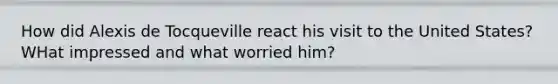 How did Alexis de Tocqueville react his visit to the United States? WHat impressed and what worried him?