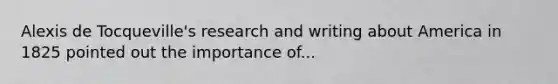 Alexis de Tocqueville's research and writing about America in 1825 pointed out the importance of...