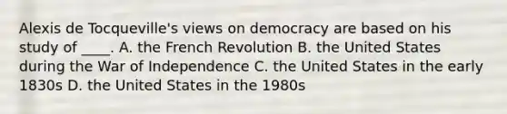 Alexis de Tocqueville's views on democracy are based on his study of ____. A. the French Revolution B. the United States during the War of Independence C. the United States in the early 1830s D. the United States in the 1980s