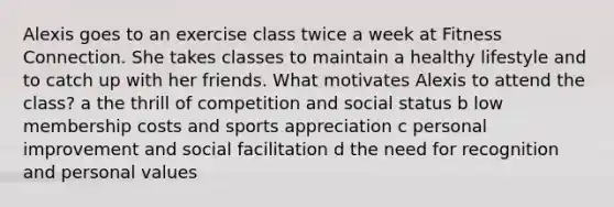 Alexis goes to an exercise class twice a week at Fitness Connection. She takes classes to maintain a healthy lifestyle and to catch up with her friends. What motivates Alexis to attend the class? a the thrill of competition and social status b low membership costs and sports appreciation c personal improvement and social facilitation d the need for recognition and personal values