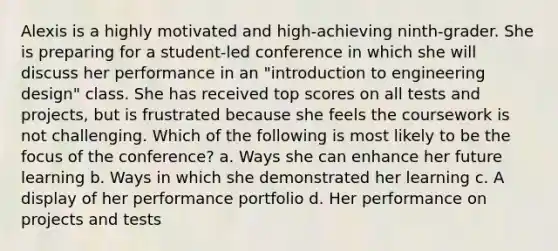 Alexis is a highly motivated and high-achieving ninth-grader. She is preparing for a student-led conference in which she will discuss her performance in an "introduction to engineering design" class. She has received top scores on all tests and projects, but is frustrated because she feels the coursework is not challenging. Which of the following is most likely to be the focus of the conference? a. Ways she can enhance her future learning b. Ways in which she demonstrated her learning c. A display of her performance portfolio d. Her performance on projects and tests