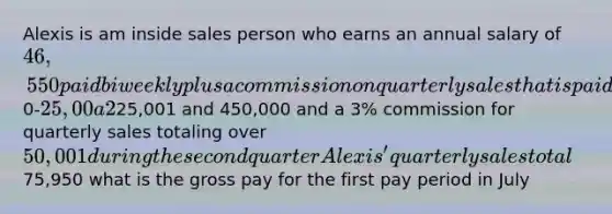 Alexis is am inside sales person who earns an annual salary of 46,550 paid biweekly plus a commission on quarterly sales that is paid the first pay date on the next quarter she receives a 1% commission for quarterly sales totaling0-25,00 a 2% commission for quarterly sales totaling between25,001 and 450,000 and a 3% commission for quarterly sales totaling over 50,001 during the second quarter Alexis' quarterly sales total75,950 what is the gross pay for the first pay period in July