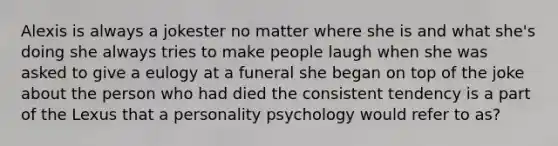 Alexis is always a jokester no matter where she is and what she's doing she always tries to make people laugh when she was asked to give a eulogy at a funeral she began on top of the joke about the person who had died the consistent tendency is a part of the Lexus that a personality psychology would refer to as?