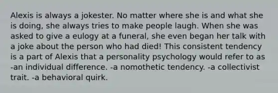 Alexis is always a jokester. No matter where she is and what she is doing, she always tries to make people laugh. When she was asked to give a eulogy at a funeral, she even began her talk with a joke about the person who had died! This consistent tendency is a part of Alexis that a personality psychology would refer to as -an individual difference. -a nomothetic tendency. -a collectivist trait. -a behavioral quirk.