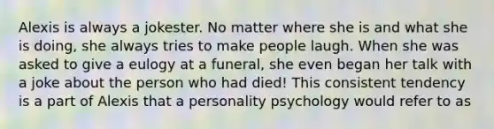 Alexis is always a jokester. No matter where she is and what she is doing, she always tries to make people laugh. When she was asked to give a eulogy at a funeral, she even began her talk with a joke about the person who had died! This consistent tendency is a part of Alexis that a personality psychology would refer to as