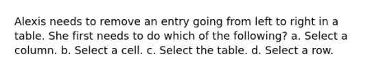 Alexis needs to remove an entry going from left to right in a table. She first needs to do which of the following? a. Select a column. b. Select a cell. c. Select the table. d. Select a row.