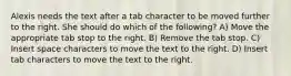 Alexis needs the text after a tab character to be moved further to the right. She should do which of the following? A) Move the appropriate tab stop to the right. B) Remove the tab stop. C) Insert space characters to move the text to the right. D) Insert tab characters to move the text to the right.