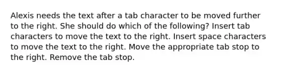 Alexis needs the text after a tab character to be moved further to the right. She should do which of the following? Insert tab characters to move the text to the right. Insert space characters to move the text to the right. Move the appropriate tab stop to the right. Remove the tab stop.