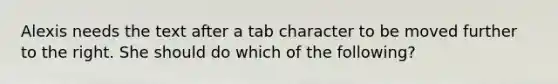 Alexis needs the text after a tab character to be moved further to the right. She should do which of the following?