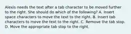 Alexis needs the text after a tab character to be moved further to the right. She should do which of the following? A. Insert space characters to move the text to the right. B. Insert tab characters to move the text to the right. C. Remove the tab stop. D. Move the appropriate tab stop to the right.