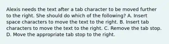 Alexis needs the text after a tab character to be moved further to the right. She should do which of the following? A. Insert space characters to move the text to the right. B. Insert tab characters to move the text to the right. C. Remove the tab stop. D. Move the appropriate tab stop to the right.