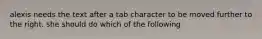 alexis needs the text after a tab character to be moved further to the right. she should do which of the following