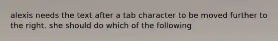 alexis needs the text after a tab character to be moved further to the right. she should do which of the following