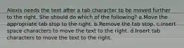 Alexis needs the text after a tab character to be moved further to the right. She should do which of the following? a.Move the appropriate tab stop to the right. b.Remove the tab stop. c.Insert space characters to move the text to the right. d.Insert tab characters to move the text to the right.