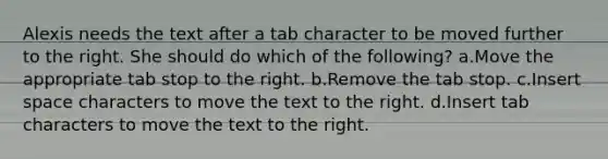 Alexis needs the text after a tab character to be moved further to the right. She should do which of the following? a.Move the appropriate tab stop to the right. b.Remove the tab stop. c.Insert space characters to move the text to the right. d.Insert tab characters to move the text to the right.