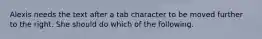 Alexis needs the text after a tab character to be moved further to the right. She should do which of the following.