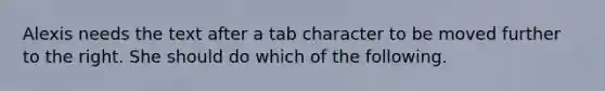 Alexis needs the text after a tab character to be moved further to the right. She should do which of the following.