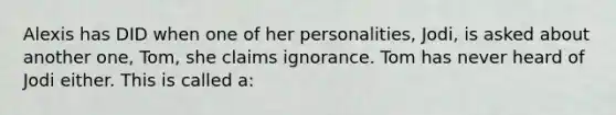 Alexis has DID when one of her personalities, Jodi, is asked about another one, Tom, she claims ignorance. Tom has never heard of Jodi either. This is called a: