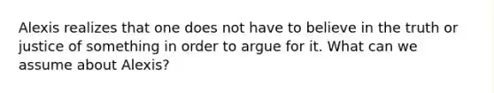 Alexis realizes that one does not have to believe in the truth or justice of something in order to argue for it. What can we assume about Alexis?