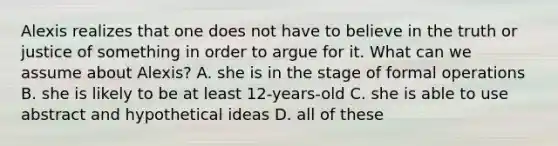 Alexis realizes that one does not have to believe in the truth or justice of something in order to argue for it. What can we assume about Alexis? A. she is in the stage of formal operations B. she is likely to be at least 12-years-old C. she is able to use abstract and hypothetical ideas D. all of these