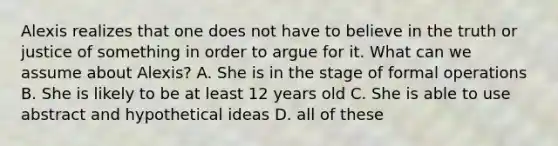 Alexis realizes that one does not have to believe in the truth or justice of something in order to argue for it. What can we assume about Alexis? A. She is in the stage of formal operations B. She is likely to be at least 12 years old C. She is able to use abstract and hypothetical ideas D. all of these